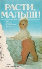  - Расти, малыш! Книга для родителей. Выпуск 1. Ваш ребенок от рождения до трех лет