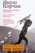 Воспитательные моменты. Как любить ребенка. Оставьте меня детям (Педагогические записи)