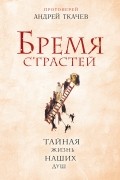 Протоиерей Андрей Ткачев - Бремя страстей. Тайная жизнь наших душ