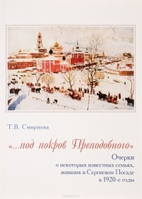 Т. В. Смирнова - "…под покров Преподобного". Очерки о некоторых известных семьях, живших в Сергиевом Посаде в 1920-е годы