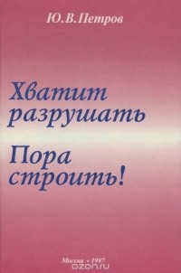 Ю. В. Петров - Хватит разрушать. Пора строить!