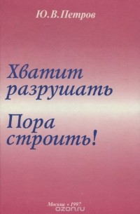 Ю. В. Петров - Хватит разрушать. Пора строить!