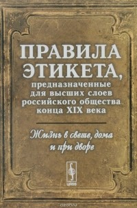 Жизнь в свете, дома и при дворе. Правила этикета, предназначенные для высших слоев российского общества конца XIX века
