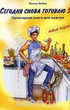 Феликс Вебер - Сегодня снова готовлю Я! Кулинарная книга для мужчин. Новые рецепты