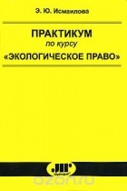 Э. Ю. Исмаилова - Практикум по курсу &quot;Экологическое право&quot;