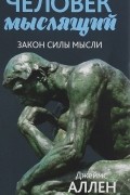 Джеймс Аллен - Человек мыслящий. От нищеты к силе, или Достижение душевного благополучия и покоя