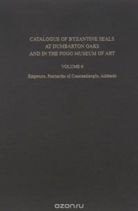 John Nesbitt - Catalogue of Byzantine Seals at Dumbarton Oaks and in the Fogg Museum of Art: Volume 6: Emperors, Patriarchs of Constantinople, Addenda