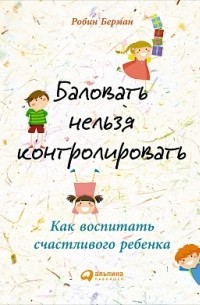 Робин Берман - Баловать нельзя контролировать: Как воспитать счастливого ребенка