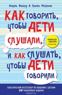 Адель Фабер, Элейн Мазлиш - Как говорить, чтобы дети слушали, и как слушать, чтобы дети говорили