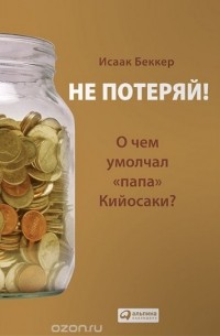 Исаак Беккер - Не потеряй! О чем умолчал "папа" Кийосаки? Философия здравого смысла для частного инвестора