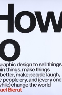 How to Use Graphic Design to Sell Things, Explain Things, Make Things Look Better, Make People Laugh, Make People Cry, and (Every Once in a While) Change the World