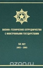  - Военно-техническое сотрудничество с иностранными государствами. 50 лет. 1953-2003