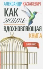 Александр Казакевич - Вдохновляющая книга. Как жить