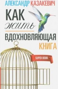 Александр Казакевич - Вдохновляющая книга. Как жить