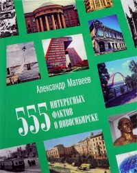 Александр Матвеев - 555 интересных фактов о Новосибирске. Малоизвестные, удивительные, курьезные, трагические...