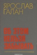 Ярослав Галан - Об этом нельзя забывать. Рассказы, очерки, памфлеты, пьесы