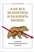 Святослав Бирюлин - Как все испортить и разорить бизнес. 13 мифов об управлении бизнесом в России