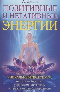 А. Джонс - Позитивные и негативные энергии. Уникальный практикум. Влияем на будущее, управляем настоящим, исправляем ошибки прошлого