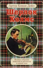 Артур Конан Дойл - Полное собрание повестей и рассказов о Шерлоке Холмсе в одном томе (сборник)