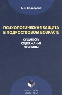 А. В. Соловьева - Психологическая защита в подростковом возрасте. Сущность, содержание, причины