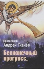 Протоиерей Андрей Ткачев - Бесконечный прогресс