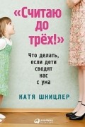 Катя Шницлер - Считаю до трех! Что делать, если дети сводят нас с ума