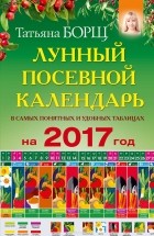 Татьяна Борщ - Лунный посевной календарь в самых понятных и удобных таблицах на 2017 год