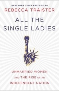 Ребекка Трэйстер - All the Single Ladies: Unmarried Women and the Rise of an Independent Nation