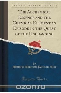 Matthew Moncrieff Pattison Muir - The Alchemical Essence and the Chemical Element an Episode in the Quest of the Unchanging (Classic Reprint)