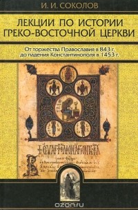 Иван Соколов - Лекции по истории Греко-Восточной Церкви. От торжества Православия в 843 г. до падения Константинополя в 1456 г. В 2 томах. Том 1