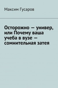 Гусаров Максим - Осторожно – универ, или Почему ваша учеба в вузе – сомнительная затея