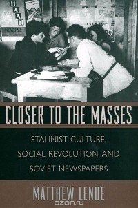 Matthew Lenoe - Closer to the Masses: Stalinist Culture, Social Revolution, and Soviet Newspapers