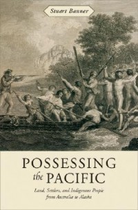 Stuart Banner - Possessing the Pacific: Land, Settlers, and Indigenous People from Australia to Alaska