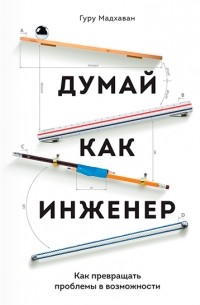 Гурупрасад Мадхаван - Думай как инженер. Как превращать проблемы в возможности