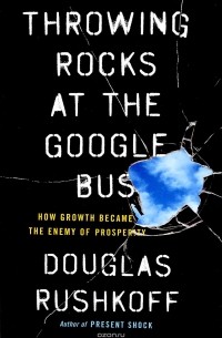Douglas Rushkoff - Throwing Rocks at the Google Bus: How Growth Became the Enemy of Prosperity