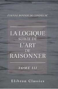 Étienne Bonnot de Condillac - La logique suivie de L'art de raisonner: Édition augmentée des articles, extraits des autres ouvrages de Condillac, dont les sujets sont indiqués par sa Logique. Tome 3. De l'art de raisonner