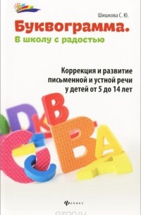 С. Ю. Шишкова - Буквограмма. В школу с радостью. Коррекция и развитие письменной и устной речи у детей от 5 до 14 лет