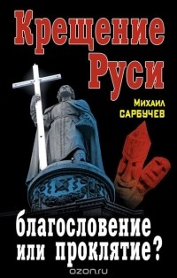 Михаил Сарбучев - Крещение Руси – благословение или проклятие?
