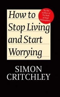 Simon Critchley - How to Stop Living and Start Worrying: Conversations with Carl Cederström