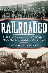 Ричард Уайт - Railroaded – The Transcontinentals and the Making of Modern America