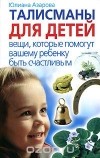 Юлиана Азарова - Талисманы для детей. Вещи, которые помогут вашему ребенку быть счастливым