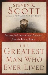 Steven K. Scott - The Greatest Man Who Ever Lived: Secrets for Unparalleled Success from the Life of Jesus