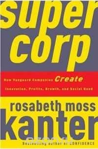Розабет Мосс Кантер - SuperCorp: How Vanguard Companies Create Innovation, Profits, Growth, and Social Good