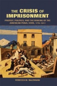 Rebecca McLennan - The Crisis of Imprisonment: Protest, Politics, and the Making of the American Penal State, 1776-1941