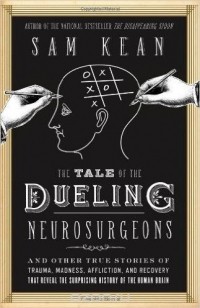 Sam Kean - The Tale of the Dueling Neurosurgeons: The History of the Human Brain as Revealed by True Stories of Trauma, Madness, and Recovery