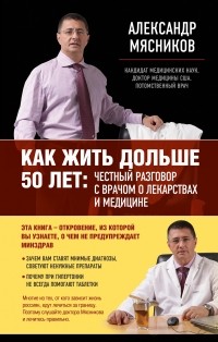 Александр Мясников - Как жить дольше 50 лет: честный разговор с врачом о лекарствах и медицине