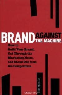 John Morgan - Brand Against the Machine: How to Build Your Brand, Cut Through the Marketing Noise, and Stand Out from the Competition