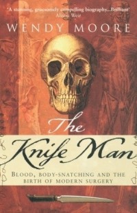 Wendy Moore - The Knife Man: Blood, Body-Snatching and the Birth of Modern Surgery