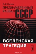Владимилен Наумов - Преднамеренный развал СССР: Вселенская трагедия