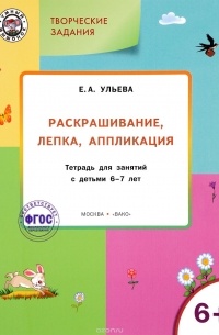 Елена Ульева - Творческие задания. Раскрашивание, лепка, аппликация. Тетрадь для занятий с детьми 6-7 лет